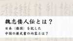 魏志倭人伝とは？日本（倭国）を記した中国の歴史書の内容とは？