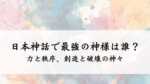 日本神話で最強の神様は誰？力と秩序、創造と破壊の神々